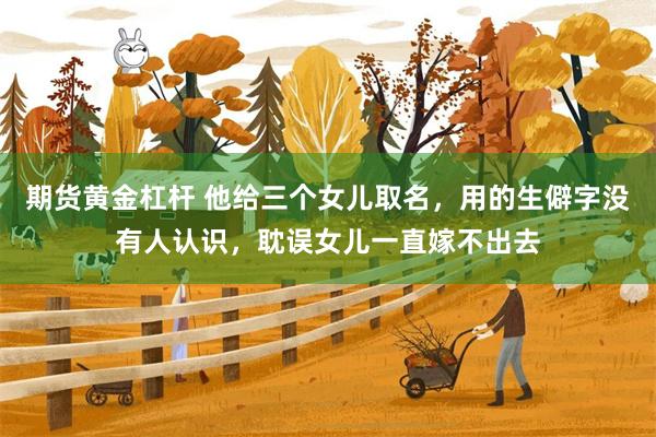 期货黄金杠杆 他给三个女儿取名，用的生僻字没有人认识，耽误女儿一直嫁不出去