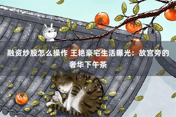 融资炒股怎么操作 王艳豪宅生活曝光：故宫旁的奢华下午茶