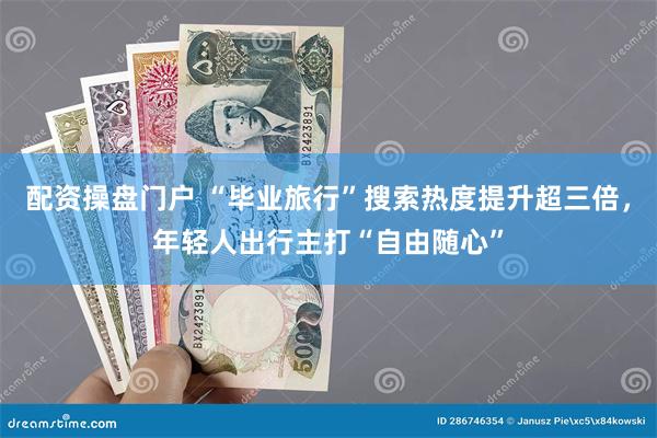 配资操盘门户 “毕业旅行”搜索热度提升超三倍，年轻人出行主打“自由随心”