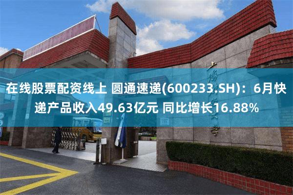在线股票配资线上 圆通速递(600233.SH)：6月快递产品收入49.63亿元 同比增长16.88%