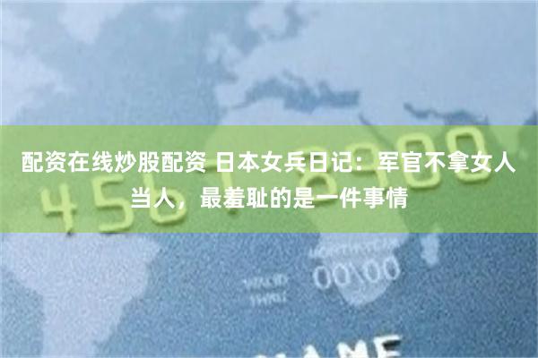配资在线炒股配资 日本女兵日记：军官不拿女人当人，最羞耻的是一件事情
