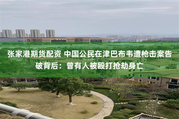 张家港期货配资 中国公民在津巴布韦遭枪击案告破背后：曾有人被殴打抢劫身亡