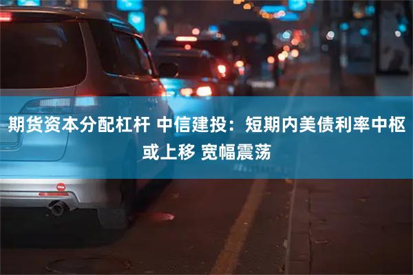 期货资本分配杠杆 中信建投：短期内美债利率中枢或上移 宽幅震荡