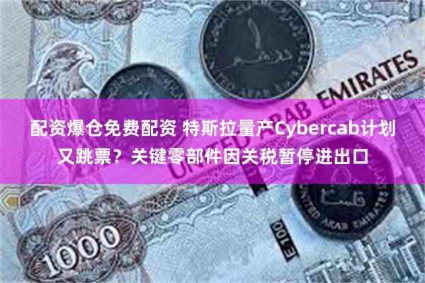 配资爆仓免费配资 特斯拉量产Cybercab计划又跳票？关键零部件因关税暂停进出口