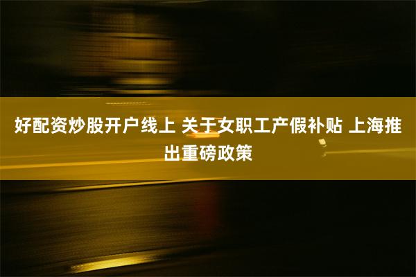 好配资炒股开户线上 关于女职工产假补贴 上海推出重磅政策