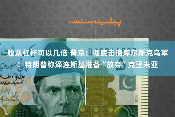 股票杠杆可以几倍 普京：彻底击溃库尔斯克乌军！特朗普称泽连斯基准备“放弃”克里米亚