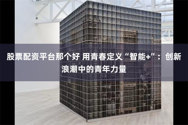 股票配资平台那个好 用青春定义“智能+”：创新浪潮中的青年力量