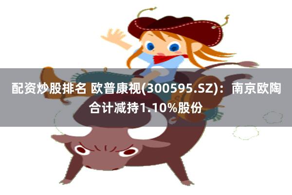 配资炒股排名 欧普康视(300595.SZ)：南京欧陶合计减持1.10%股份