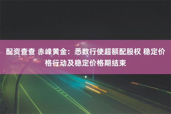 配资查查 赤峰黄金：悉数行使超额配股权 稳定价格行动及稳定价格期结束