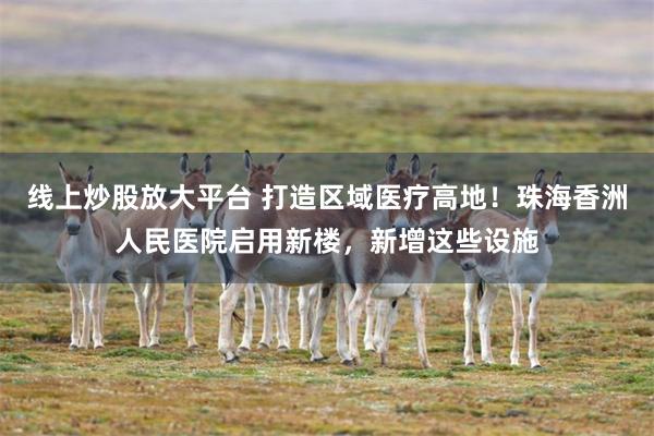 线上炒股放大平台 打造区域医疗高地！珠海香洲人民医院启用新楼，新增这些设施