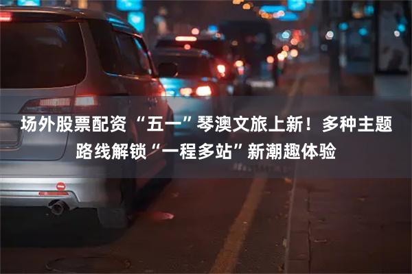 场外股票配资 “五一”琴澳文旅上新！多种主题路线解锁“一程多站”新潮趣体验