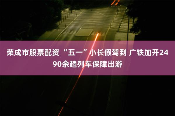 荣成市股票配资 “五一”小长假驾到 广铁加开2490余趟列车保障出游