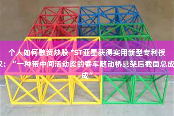 个人如何融资炒股 *ST亚星获得实用新型专利授权：“一种带中间活动梁的客车随动桥悬架后截面总成”