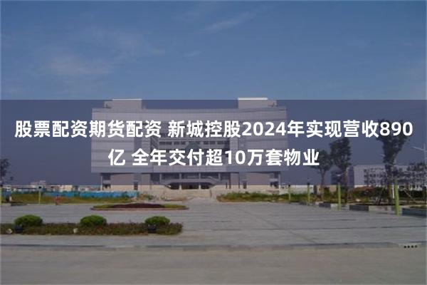 股票配资期货配资 新城控股2024年实现营收890亿 全年交付超10万套物业