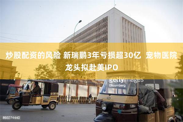 炒股配资的风险 新瑞鹏3年亏损超30亿  宠物医院龙头拟赴美IPO