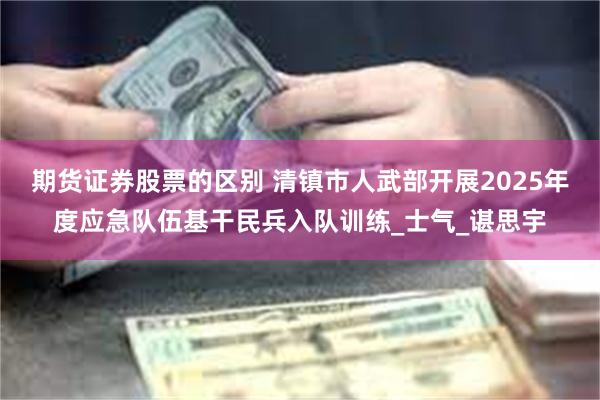 期货证券股票的区别 清镇市人武部开展2025年度应急队伍基干民兵入队训练_士气_谌思宇