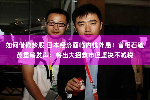 如何借钱炒股 日本经济面临内忧外患！首相石破茂重磅发声：将出大招救市但坚决不减税