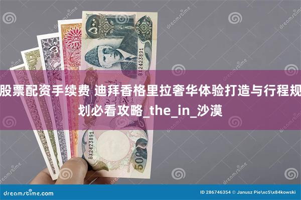 股票配资手续费 迪拜香格里拉奢华体验打造与行程规划必看攻略_the_in_沙漠
