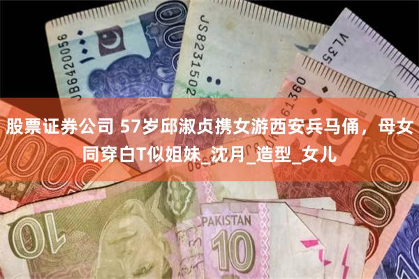 股票证券公司 57岁邱淑贞携女游西安兵马俑，母女同穿白T似姐妹_沈月_造型_女儿