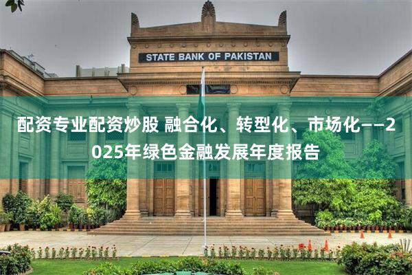 配资专业配资炒股 融合化、转型化、市场化——2025年绿色金融发展年度报告