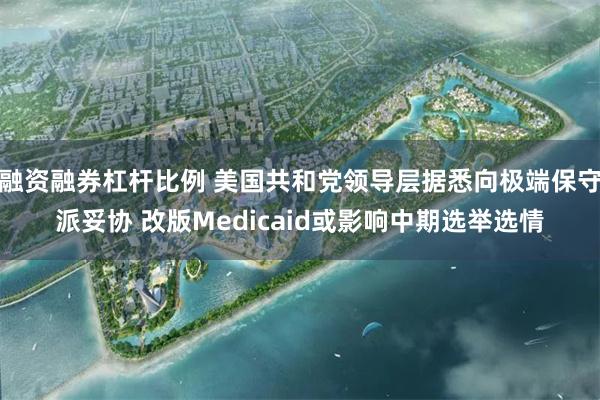 融资融券杠杆比例 美国共和党领导层据悉向极端保守派妥协 改版Medicaid或影响中期选举选情
