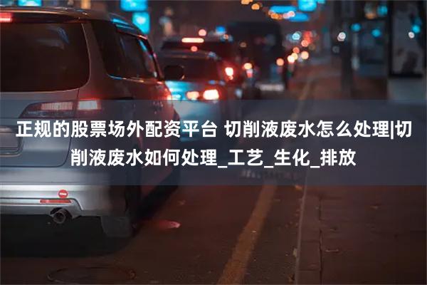 正规的股票场外配资平台 切削液废水怎么处理|切削液废水如何处理_工艺_生化_排放