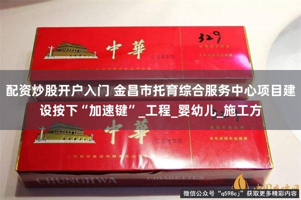 配资炒股开户入门 金昌市托育综合服务中心项目建设按下“加速键”_工程_婴幼儿_施工方