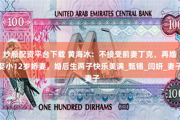 炒股配资平台下载 黄海冰：不接受前妻丁克，再婚娶小12岁娇妻，婚后生两子快乐美满_甄锡_闫妍_妻子