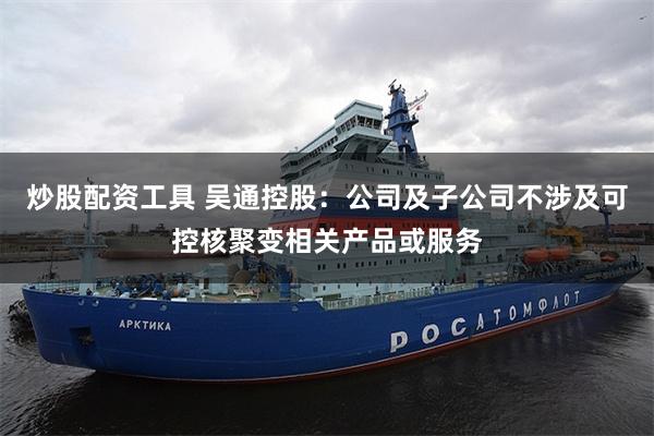 炒股配资工具 吴通控股：公司及子公司不涉及可控核聚变相关产品或服务