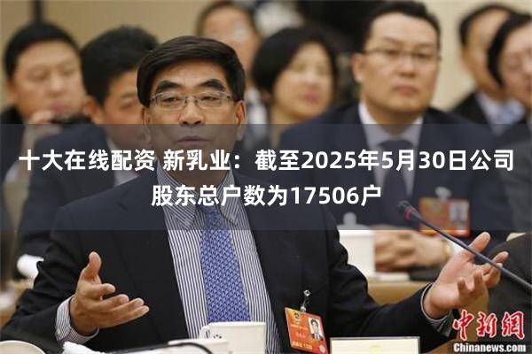 十大在线配资 新乳业：截至2025年5月30日公司股东总户数为17506户