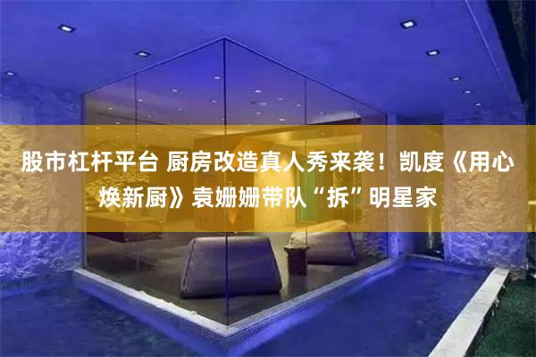 股市杠杆平台 厨房改造真人秀来袭！凯度《用心焕新厨》袁姗姗带队“拆”明星家