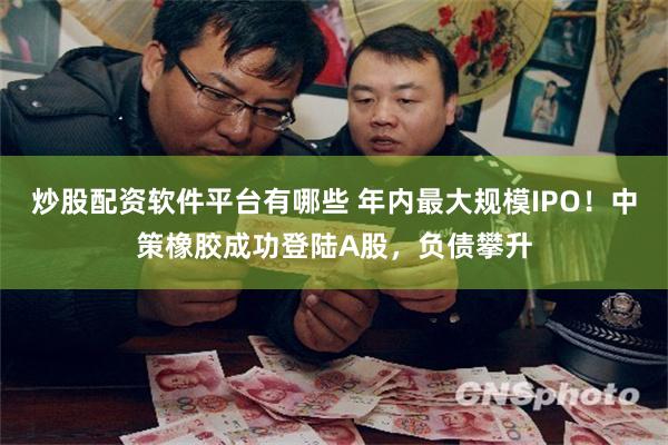 炒股配资软件平台有哪些 年内最大规模IPO！中策橡胶成功登陆A股，负债攀升