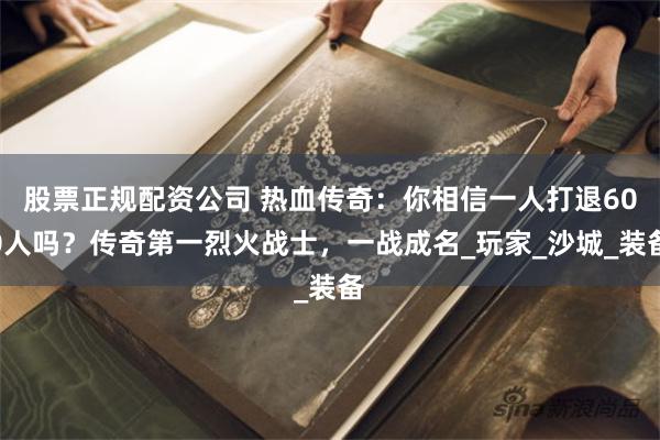 股票正规配资公司 热血传奇：你相信一人打退600人吗？传奇第一烈火战士，一战成名_玩家_沙城_装备