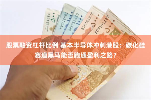 股票融资杠杆比例 基本半导体冲刺港股：碳化硅赛道黑马能否跑通盈利之路？