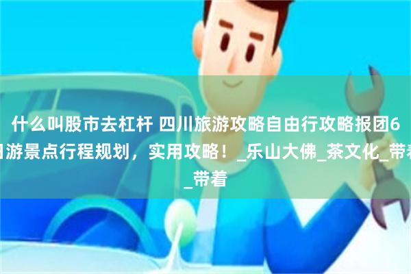 什么叫股市去杠杆 四川旅游攻略自由行攻略报团6日游景点行程规划，实用攻略！_乐山大佛_茶文化_带着