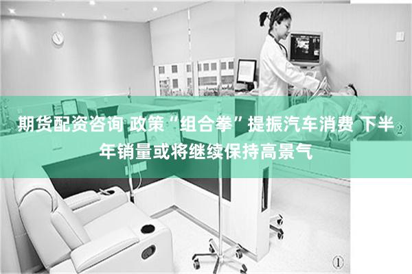 期货配资咨询 政策“组合拳”提振汽车消费 下半年销量或将继续保持高景气
