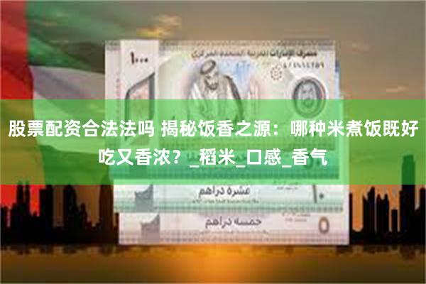 股票配资合法法吗 揭秘饭香之源：哪种米煮饭既好吃又香浓？_稻米_口感_香气
