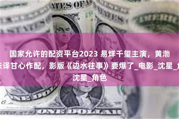 国家允许的配资平台2023 易烊千玺主演，黄渤、张译甘心作配，影版《边水往事》要爆了_电影_沈星_角色