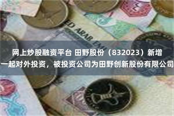 网上炒股融资平台 田野股份（832023）新增一起对外投资，被投资公司为田野创新股份有限公司