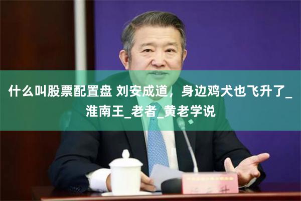 什么叫股票配置盘 刘安成道，身边鸡犬也飞升了_淮南王_老者_黄老学说