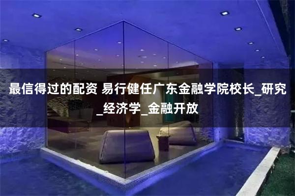 最信得过的配资 易行健任广东金融学院校长_研究_经济学_金融开放