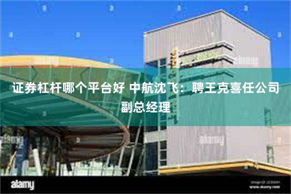 证券杠杆哪个平台好 中航沈飞：聘王克喜任公司副总经理
