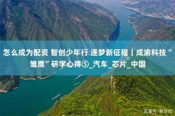 怎么成为配资 智创少年行 逐梦新征程｜成渝科技“雏鹰”研学心得⑤_汽车_芯片_中国