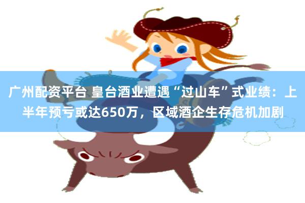 广州配资平台 皇台酒业遭遇“过山车”式业绩：上半年预亏或达650万，区域酒企生存危机加剧