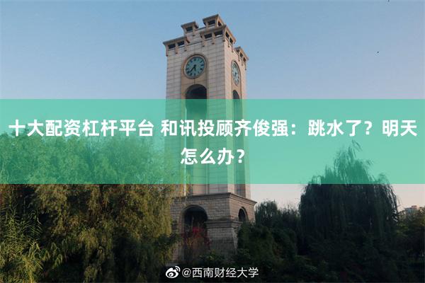 十大配资杠杆平台 和讯投顾齐俊强：跳水了？明天怎么办？