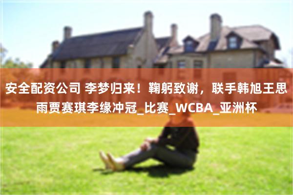 安全配资公司 李梦归来！鞠躬致谢，联手韩旭王思雨贾赛琪李缘冲冠_比赛_WCBA_亚洲杯