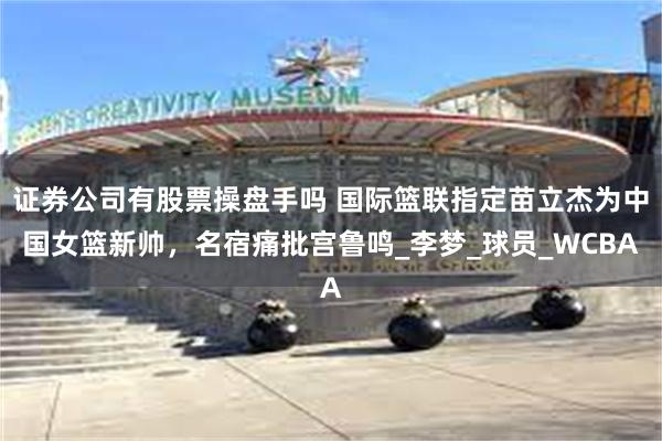 证券公司有股票操盘手吗 国际篮联指定苗立杰为中国女篮新帅，名宿痛批宫鲁鸣_李梦_球员_WCBA