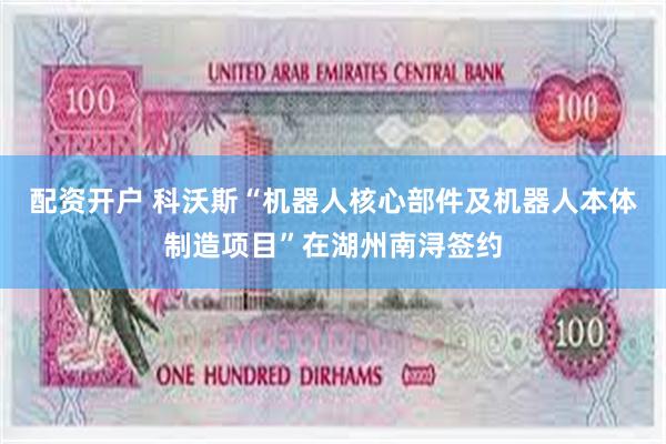 配资开户 科沃斯“机器人核心部件及机器人本体制造项目”在湖州南浔签约