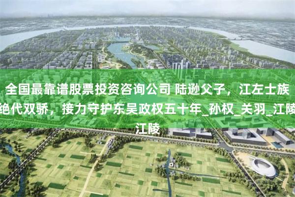 全国最靠谱股票投资咨询公司 陆逊父子，江左士族绝代双骄，接力守护东吴政权五十年_孙权_关羽_江陵