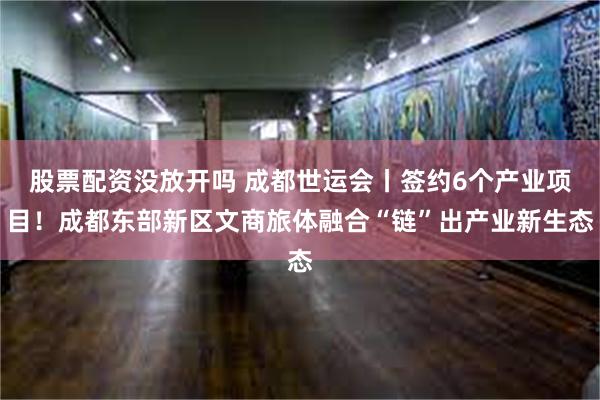 股票配资没放开吗 成都世运会丨签约6个产业项目！成都东部新区文商旅体融合“链”出产业新生态